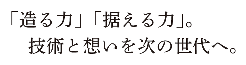 「造る力」「据える力」。技術と想いを次の世代へ。